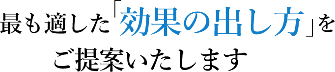 最も適した「効果の出し方」をご提案いたします