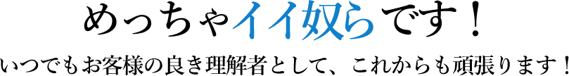 めっちゃイイ奴らです！いつでもお客様の良き理解者として、これからもがんばります！