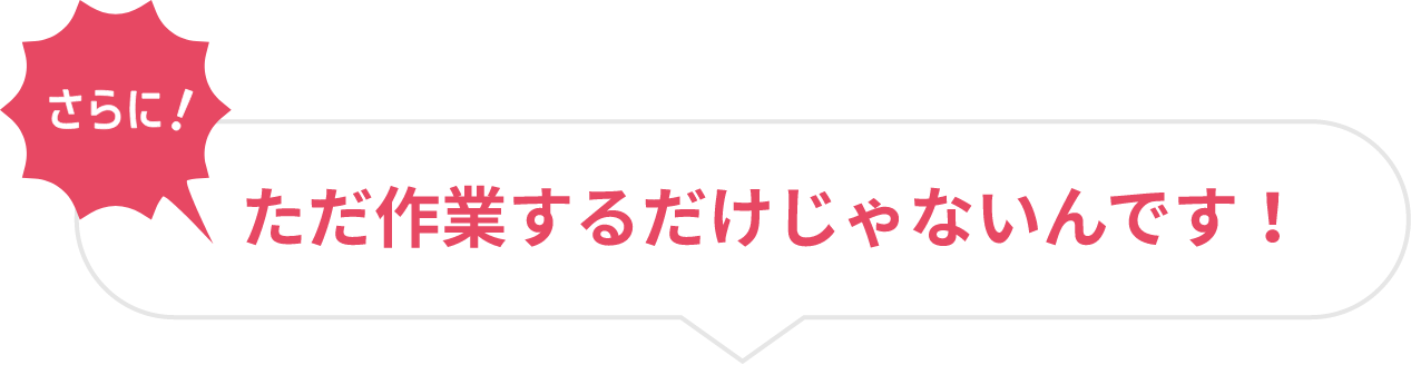 ただ作業するだけじゃないんです！