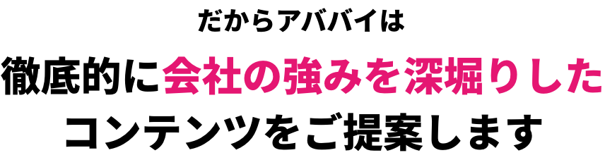 だからアババイは徹底的に会社の強みを深堀りしたコンテンツをご提案します